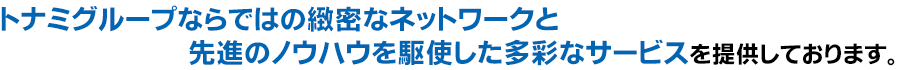 トナミグループならではの緻密なネットワークと先進のノウハウを駆使した多彩なサービスを提供しております